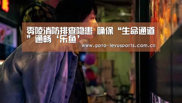 零陵消防排查隐患 确保“生命通道”通畅‘乐鱼’(图3)